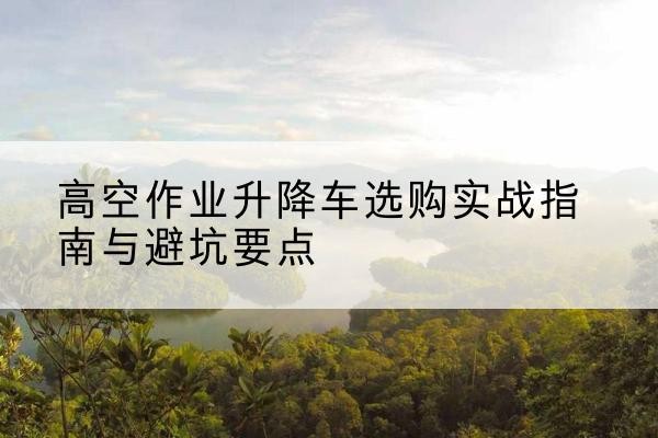 松北升降车怎么选-高空作业升降车选购实战指南与避坑要点