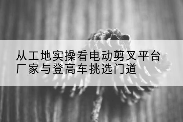 松北电动剪叉升降平台厂家-从工地实操看电动剪叉平台厂家与登高车挑选门道