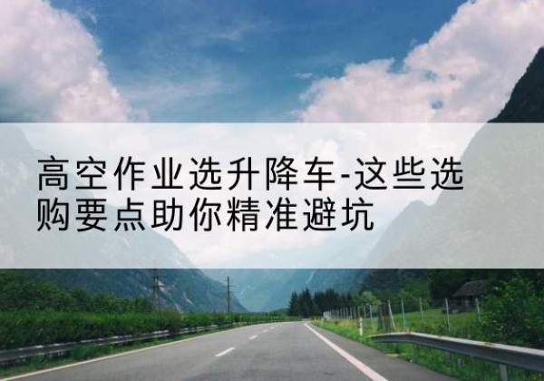 松北升降车厂家-高空作业选升降车-这些选购要点助你*避坑