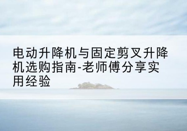 松北电动升降机怎么选-电动升降机与固定剪叉升降机选购指南-老师傅分享实用经验