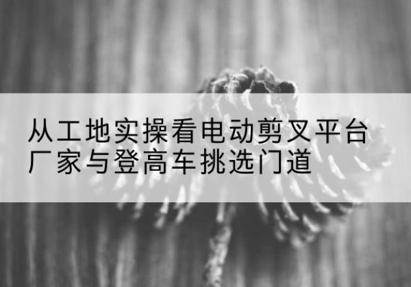 松北电动剪叉升降平台厂家-从工地实操看电动剪叉平台厂家与登高车挑选门道